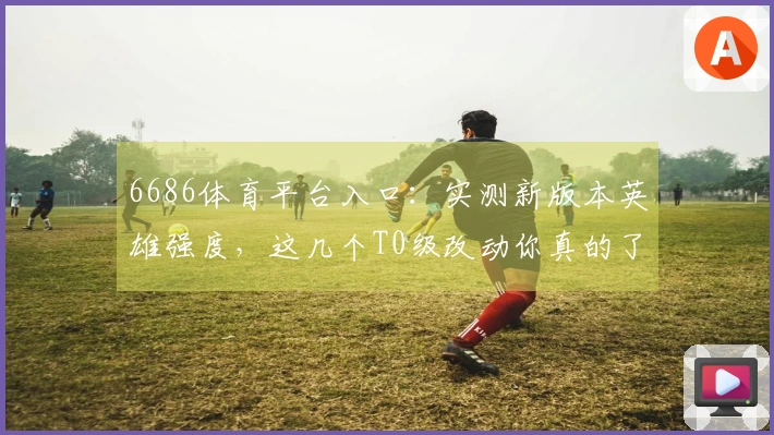 6686体育平台入口：实测新版本英雄强度，这几个T0级改动你真的了解吗？