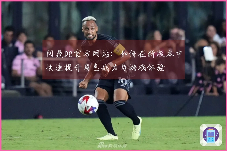 问鼎pg官方网站：如何在新版本中快速提升角色战力与游戏体验